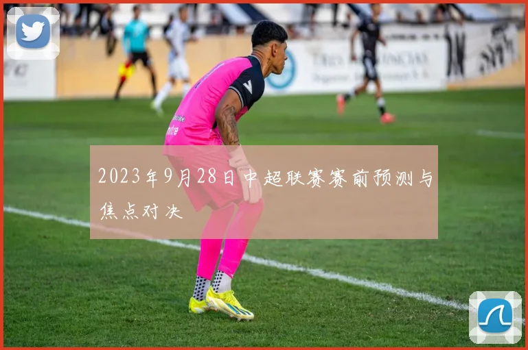 2023年9月28日中超联赛赛前预测与焦点对决