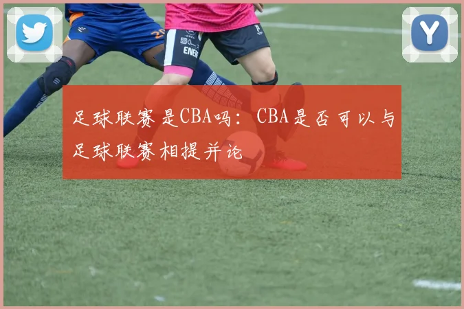 足球联赛是CBA吗:CBA是否可以与足球联赛相提并论