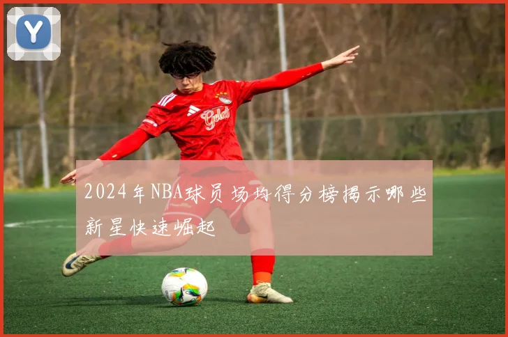 2024年NBA球员场均得分榜揭示哪些新星快速崛起
