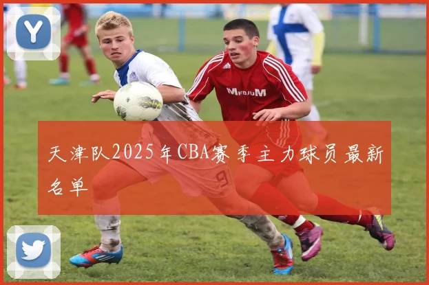 天津队2025年CBA赛季主力球员最新名单