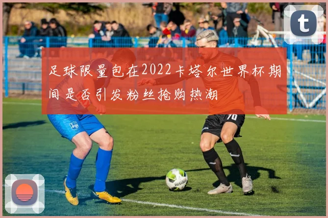 足球限量包在2022卡塔尔世界杯期间是否引发粉丝抢购热潮